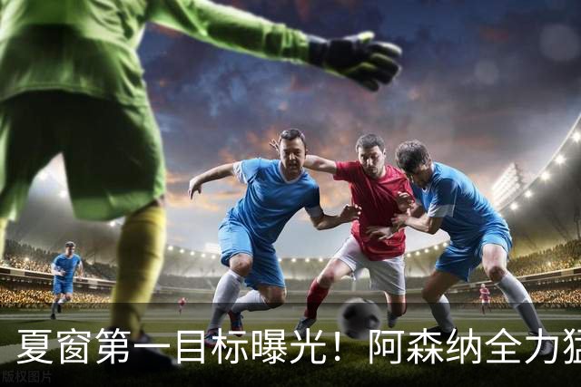 夏窗第一目标曝光！阿森纳全力猛攻罗杰斯，提前抢占转会主动权